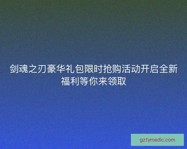 剑魂之刃豪华礼包限时抢购活动开启全新福利等你来领取