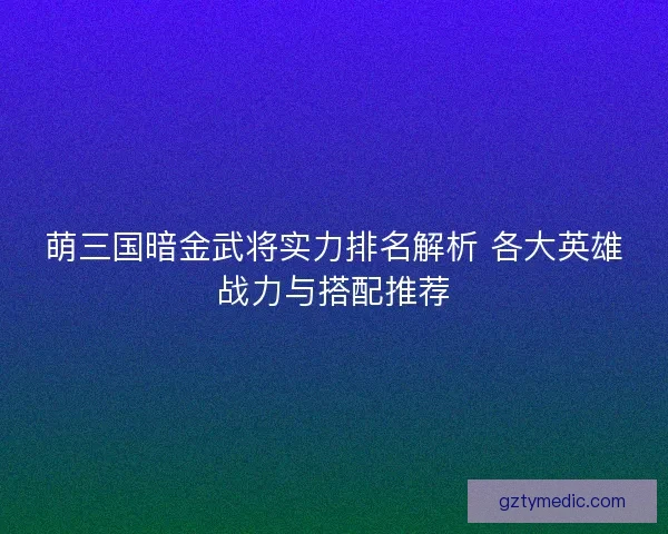 萌三国暗金武将实力排名解析 各大英雄战力与搭配推荐 萌三国暗金武将实力排名解析 各大英雄战力与搭配推荐