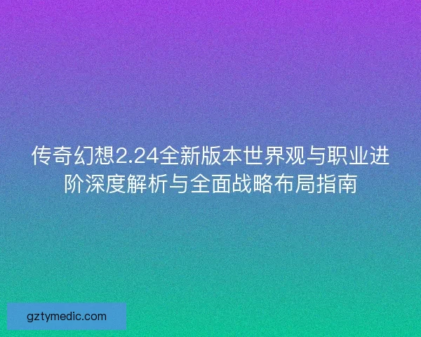 传奇幻想2.24全新版本世界观与职业进阶深度解析与全面战略布局指南
