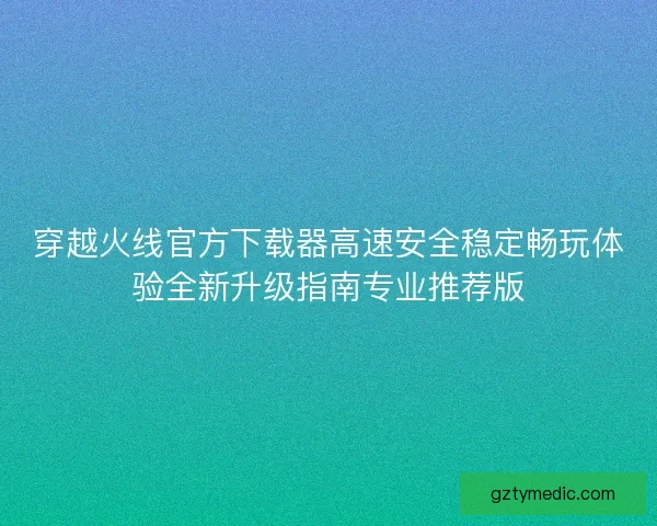 穿越火线官方下载器高速安全稳定畅玩体验全新升级指南专业推荐版 穿越火线官方下载器高速安全稳定畅玩体验全新升级指南专业推荐版