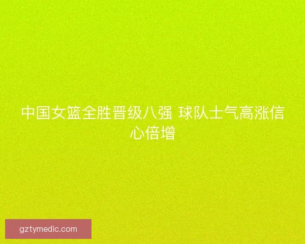 中国女篮全胜晋级八强 球队士气高涨信心倍增