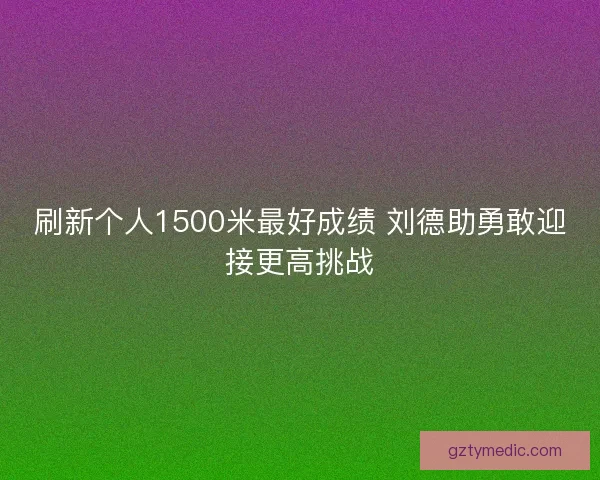 刷新个人1500米最好成绩 刘德助勇敢迎接更高挑战