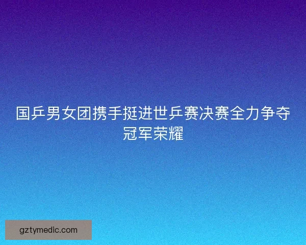 国乒男女团携手挺进世乒赛决赛全力争夺冠军荣耀