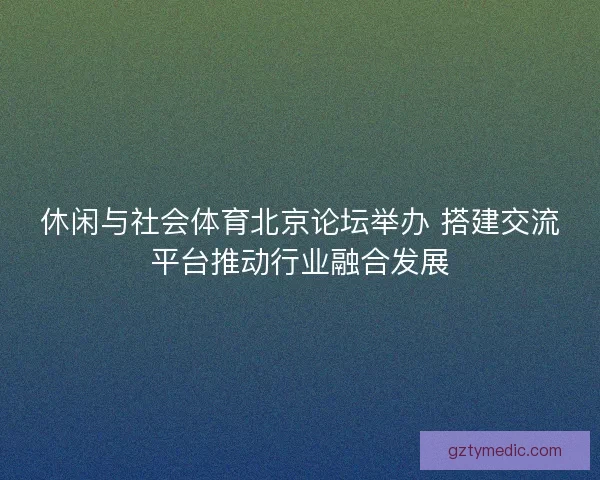 休闲与社会体育北京论坛举办 搭建交流平台推动行业融合发展