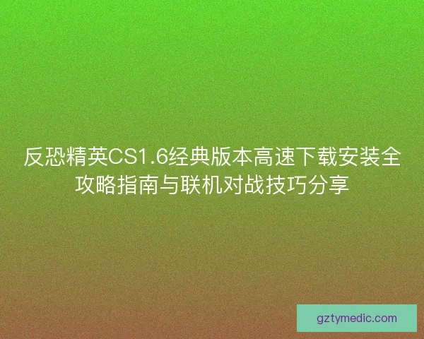 反恐精英CS1.6经典版本高速下载安装全攻略指南与联机对战技巧分享