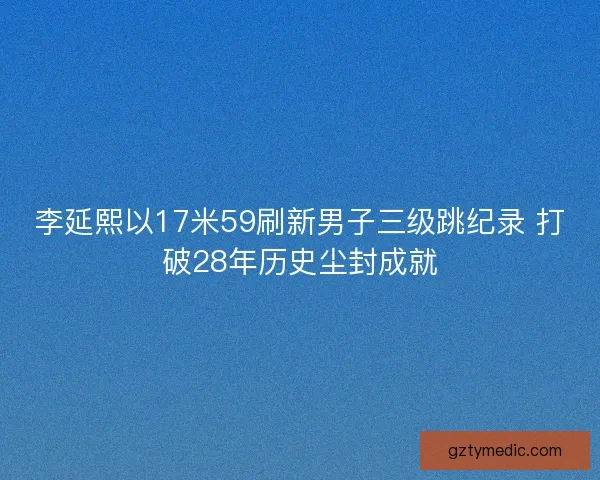 李延熙以17米59刷新男子三级跳纪录 打破28年历史尘封成就