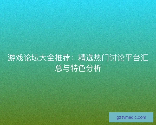 游戏论坛大全推荐：精选热门讨论平台汇总与特色分析