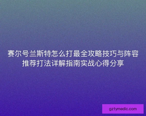 赛尔号兰斯特怎么打最全攻略技巧与阵容推荐打法详解指南实战心得分享