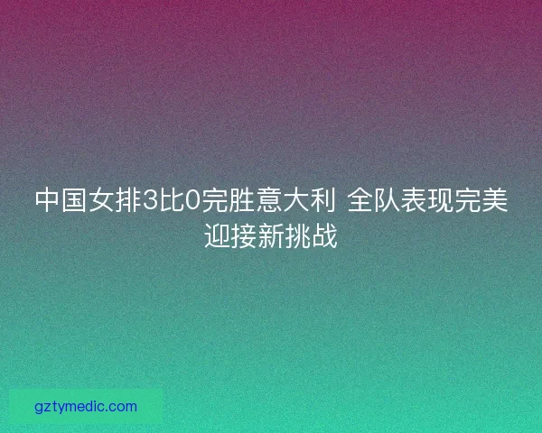 中国女排3比0完胜意大利 全队表现完美迎接新挑战