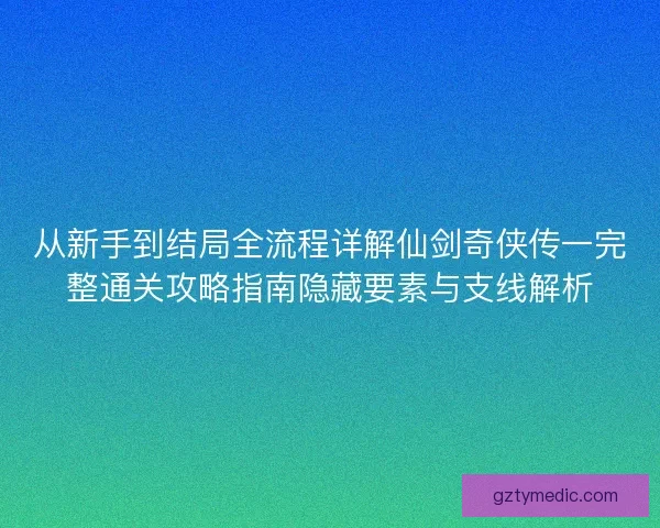 从新手到结局全流程详解仙剑奇侠传一完整通关攻略指南隐藏要素与支线解析