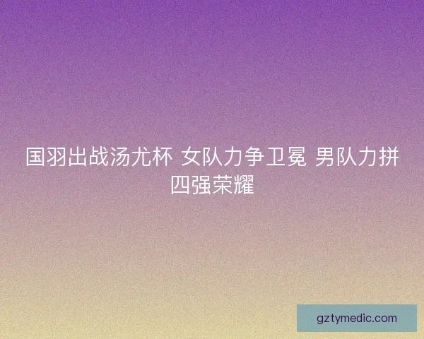 国羽出战汤尤杯 女队力争卫冕 男队力拼四强荣耀