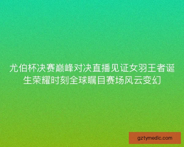 尤伯杯决赛巅峰对决直播见证女羽王者诞生荣耀时刻全球瞩目赛场风云变幻