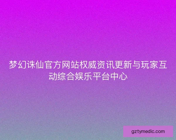 梦幻诛仙官方网站权威资讯更新与玩家互动综合娱乐平台中心