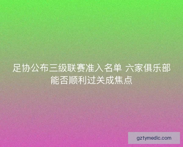 足协公布三级联赛准入名单 六家俱乐部能否顺利过关成焦点