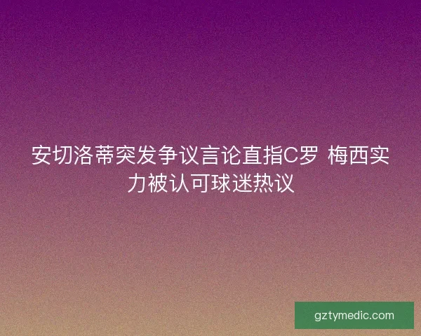 安切洛蒂突发争议言论直指C罗 梅西实力被认可球迷热议