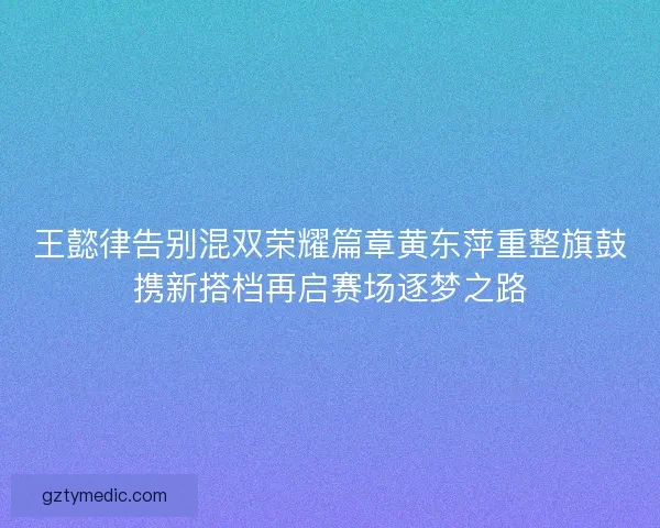 王懿律告别混双荣耀篇章黄东萍重整旗鼓携新搭档再启赛场逐梦之路