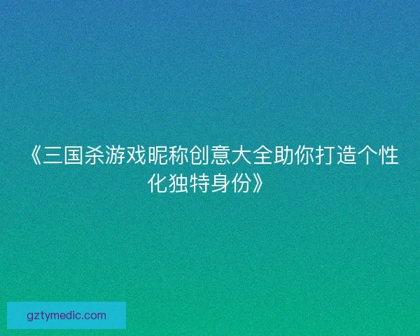 《三国杀游戏昵称创意大全助你打造个性化独特身份》