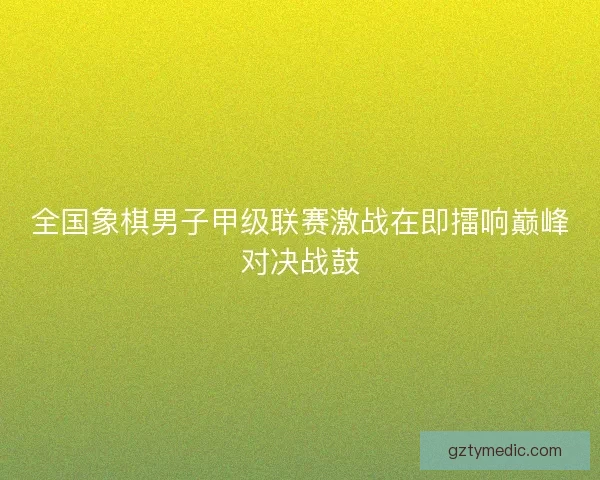 全国象棋男子甲级联赛激战在即擂响巅峰对决战鼓