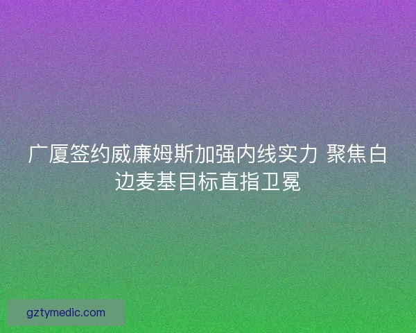 广厦签约威廉姆斯加强内线实力 聚焦白边麦基目标直指卫冕