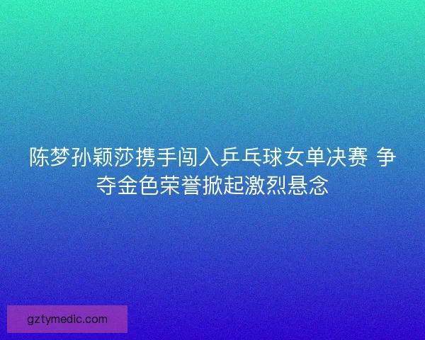陈梦孙颖莎携手闯入乒乓球女单决赛 争夺金色荣誉掀起激烈悬念