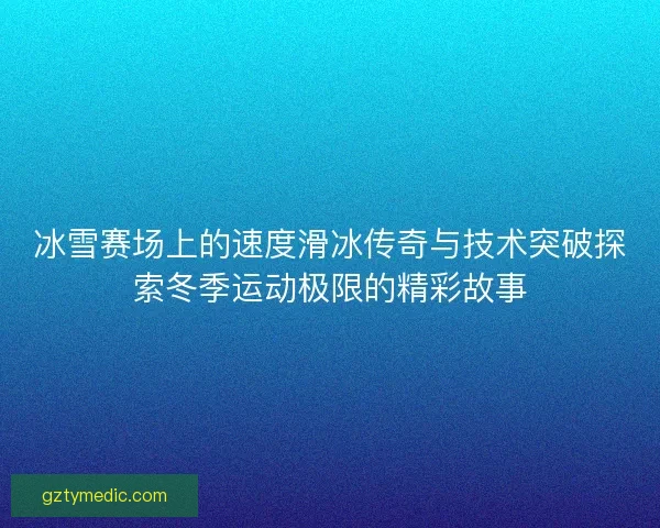 冰雪赛场上的速度滑冰传奇与技术突破探索冬季运动极限的精彩故事