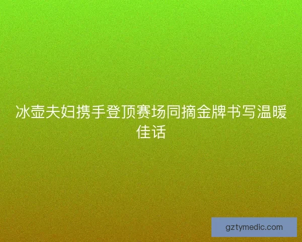 冰壶夫妇携手登顶赛场同摘金牌书写温暖佳话