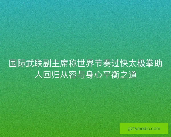国际武联副主席称世界节奏过快太极拳助人回归从容与身心平衡之道