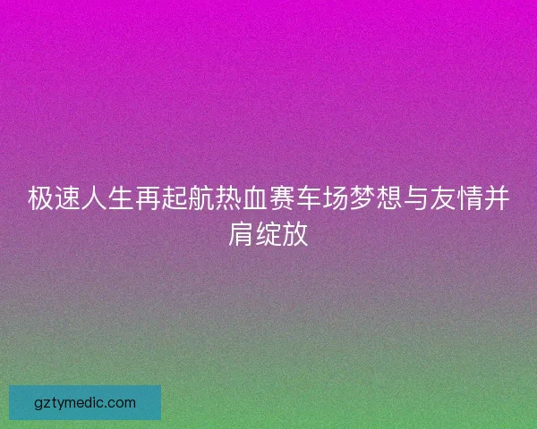 极速人生再起航热血赛车场梦想与友情并肩绽放