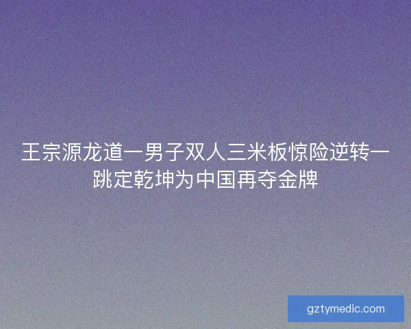 王宗源龙道一男子双人三米板惊险逆转一跳定乾坤为中国再夺金牌