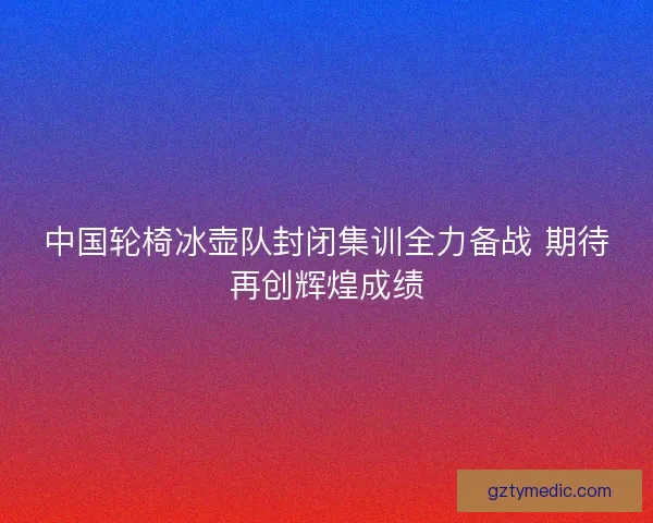 中国轮椅冰壶队封闭集训全力备战 期待再创辉煌成绩 中国轮椅冰壶队封闭集训全力备战 期待再创辉煌成绩