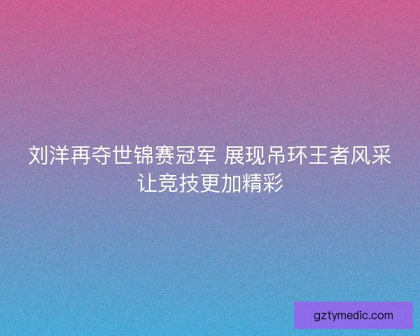 刘洋再夺世锦赛冠军 展现吊环王者风采让竞技更加精彩 刘洋再夺世锦赛冠军 展现吊环王者风采让竞技更加精彩