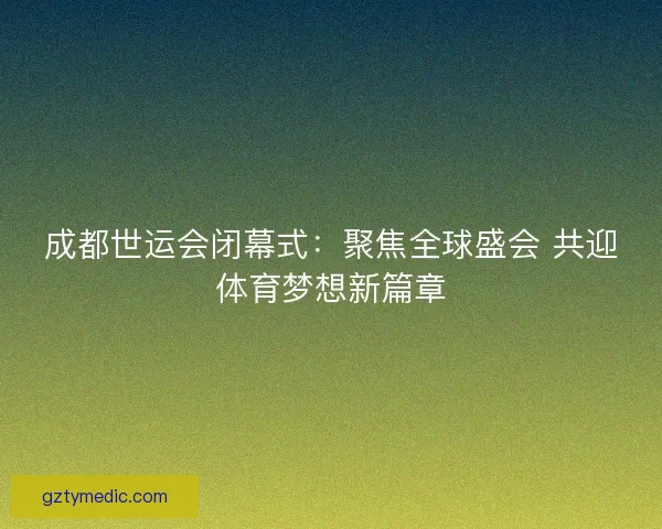 成都世运会闭幕式:聚焦全球盛会 共迎体育梦想新篇章 成都世运会闭幕式:聚焦全球盛会 共迎体育梦想新篇章
